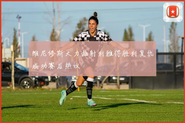 维尼修斯大力抽射利雅得胜利复仇成功赛后热议