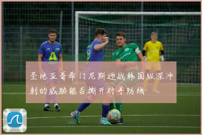 圣地亚哥希门尼斯迎战韩国纵深冲刺的威胁能否撕开对手防线