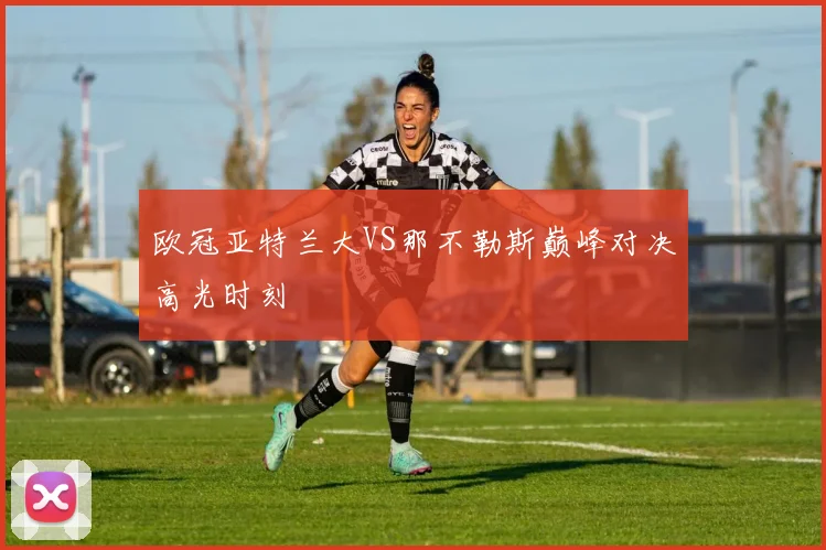 欧冠亚特兰大VS那不勒斯巅峰对决高光时刻