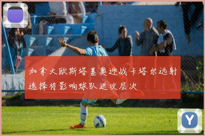 加拿大欧斯塔基奥迎战卡塔尔远射选择将影响球队进攻层次