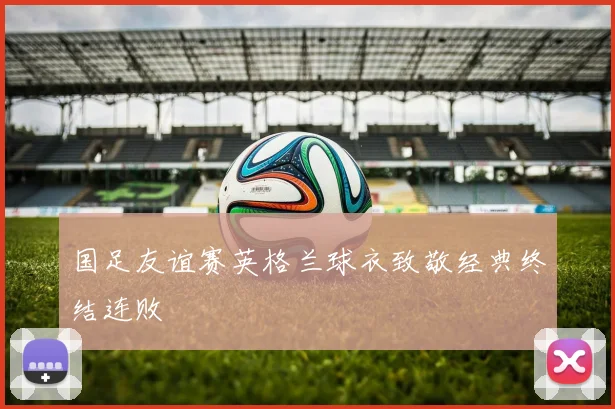 国足友谊赛英格兰球衣致敬经典终结连败