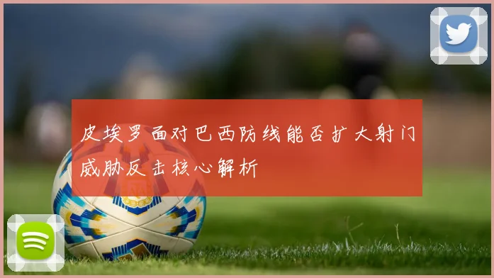皮埃罗面对巴西防线能否扩大射门威胁反击核心解析
