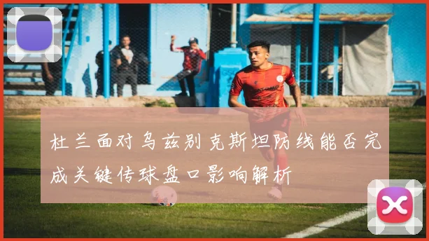 杜兰面对乌兹别克斯坦防线能否完成关键传球盘口影响解析