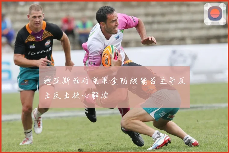 迪亚斯面对刚果金防线能否主导反击反击核心解读