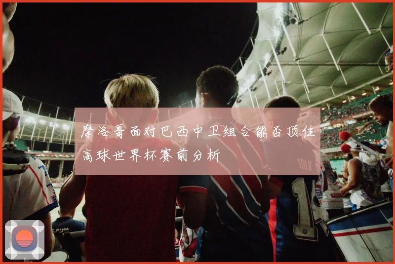 摩洛哥面对巴西中卫组合能否顶住高球世界杯赛前分析