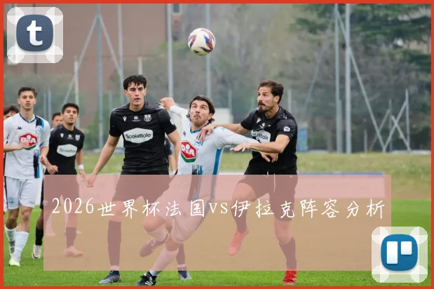 2026世界杯法国vs伊拉克阵容分析