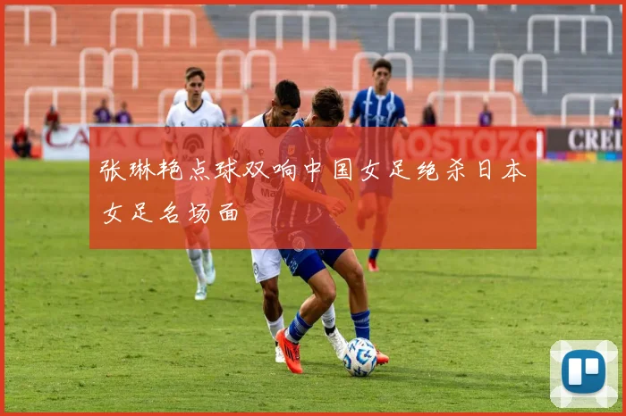 张琳艳点球双响中国女足绝杀日本女足名场面
