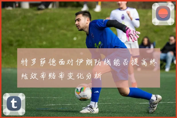 特罗萨德面对伊朗防线能否提高终结效率赔率变化分析