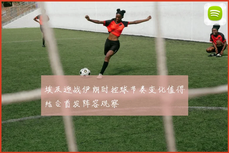 埃及迎战伊朗时控球节奏变化值得结合首发阵容观察