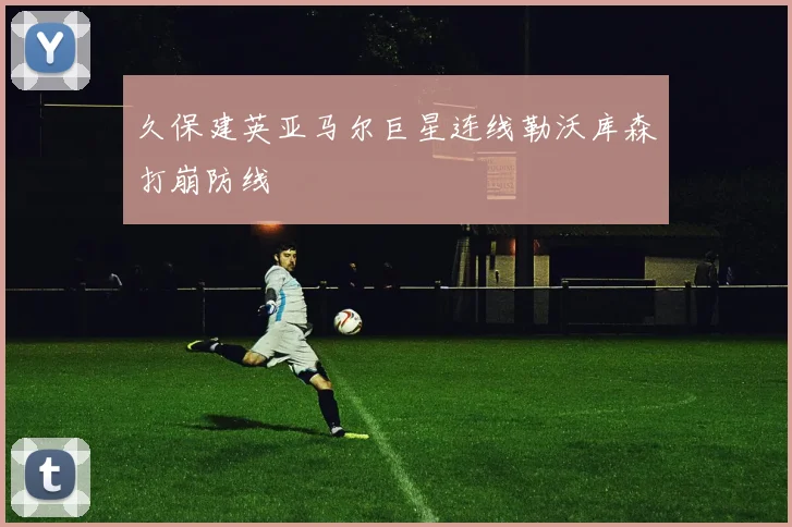 久保建英亚马尔巨星连线勒沃库森打崩防线