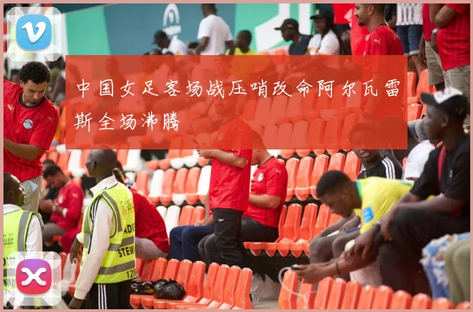 中国女足客场战压哨改命阿尔瓦雷斯全场沸腾