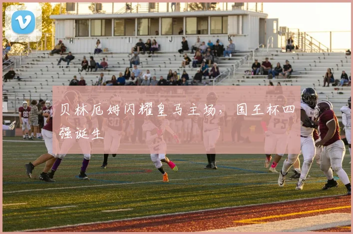 贝林厄姆闪耀皇马主场，国王杯四强诞生