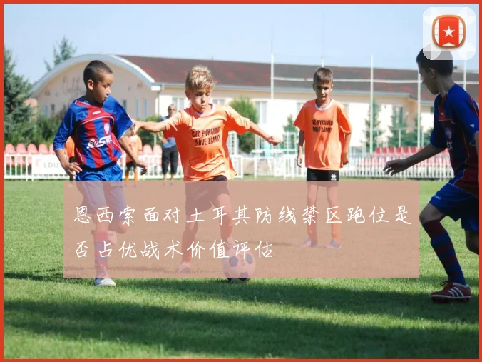 恩西索面对土耳其防线禁区跑位是否占优战术价值评估