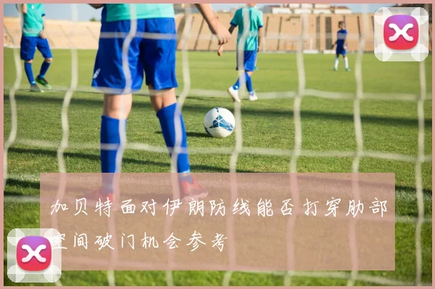 加贝特面对伊朗防线能否打穿肋部空间破门机会参考