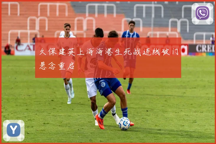 久保建英上海海港生死战连线破门悬念重启