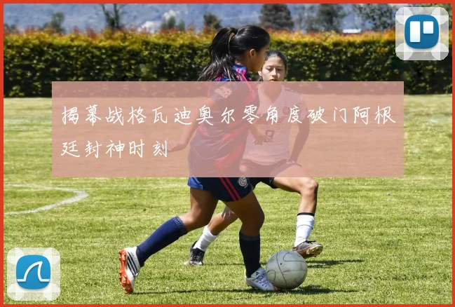 揭幕战格瓦迪奥尔零角度破门阿根廷封神时刻