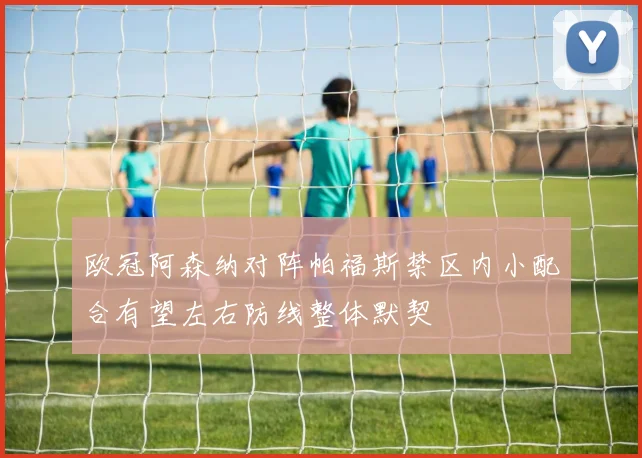 欧冠阿森纳对阵帕福斯禁区内小配合有望左右防线整体默契