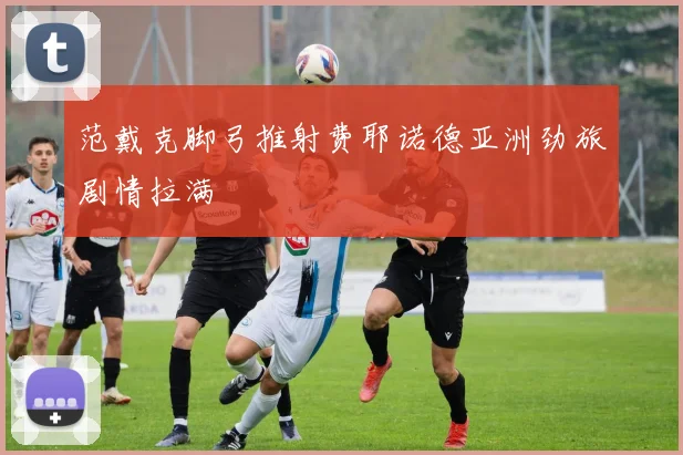 范戴克脚弓推射费耶诺德亚洲劲旅剧情拉满