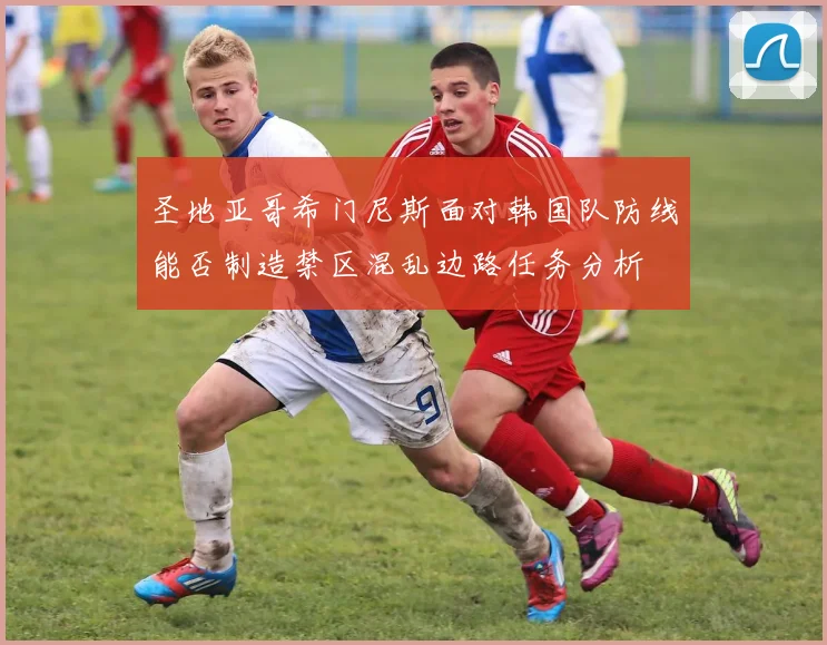 圣地亚哥希门尼斯面对韩国队防线能否制造禁区混乱边路任务分析