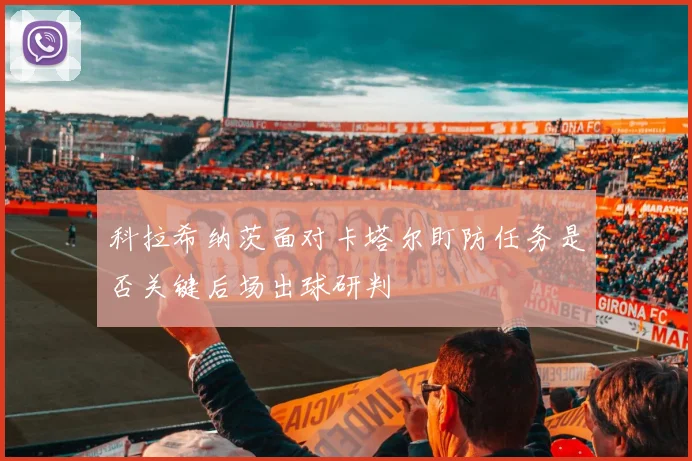 科拉希纳茨面对卡塔尔盯防任务是否关键后场出球研判