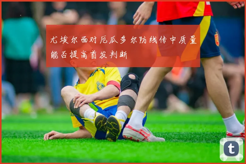 尤埃尔面对厄瓜多尔防线传中质量能否提高首发判断