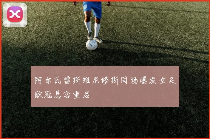 阿尔瓦雷斯维尼修斯同场爆发女足欧冠悬念重启
