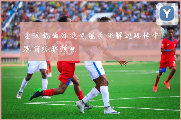 金玟哉面对捷克能否化解边路传中赛前观察预测