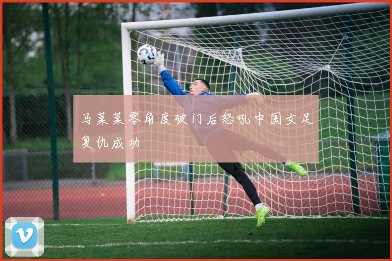 马莱莱零角度破门后怒吼中国女足复仇成功