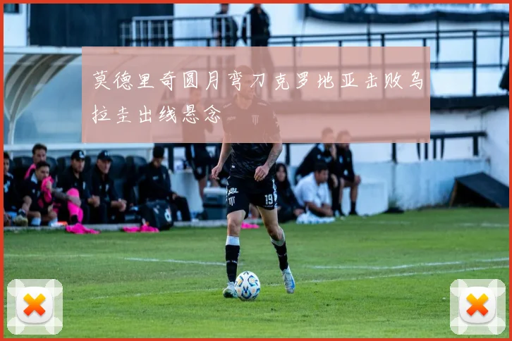 莫德里奇圆月弯刀克罗地亚击败乌拉圭出线悬念