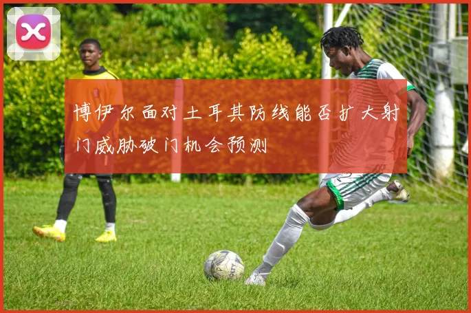 博伊尔面对土耳其防线能否扩大射门威胁破门机会预测