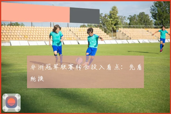 非洲冠军联赛转会投入看点：先看轮换
