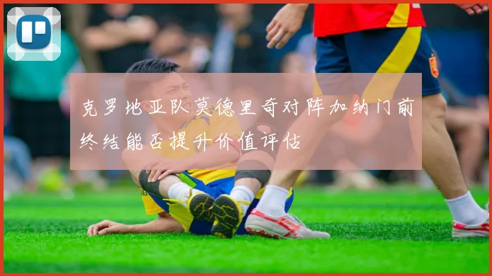 克罗地亚队莫德里奇对阵加纳门前终结能否提升价值评估