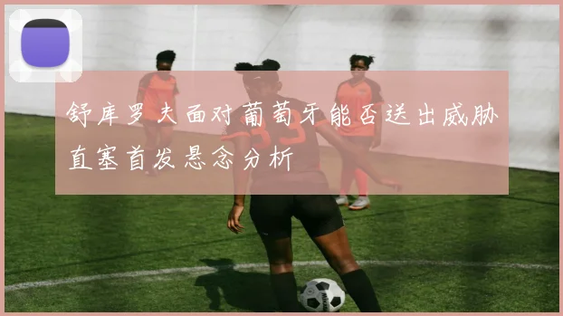 舒库罗夫面对葡萄牙能否送出威胁直塞首发悬念分析