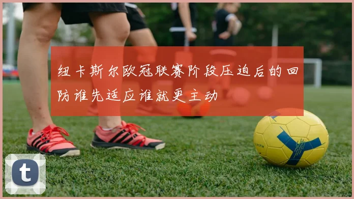 纽卡斯尔欧冠联赛阶段压迫后的回防谁先适应谁就更主动