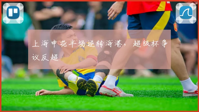 上海申花半场逆转海港，超级杯争议反超