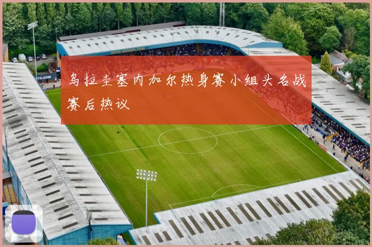 乌拉圭塞内加尔热身赛小组头名战赛后热议