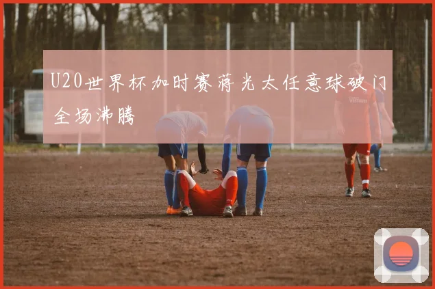 U20世界杯加时赛蒋光太任意球破门全场沸腾