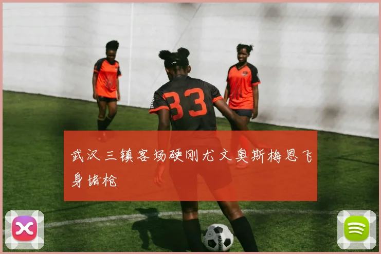 武汉三镇客场硬刚尤文奥斯梅恩飞身堵枪