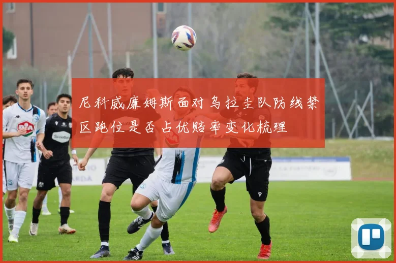 尼科威廉姆斯面对乌拉圭队防线禁区跑位是否占优赔率变化梳理