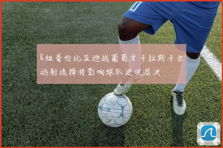 K组哥伦比亚迎战葡萄牙卡拉斯卡尔远射选择将影响球队进攻层次