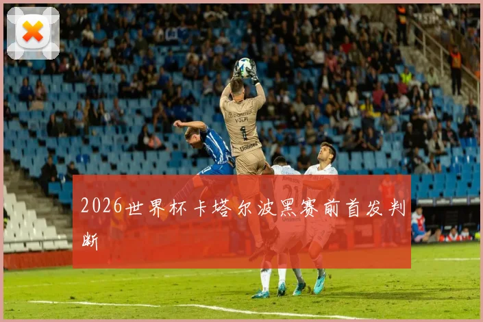 2026世界杯卡塔尔波黑赛前首发判断