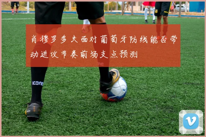 肖穆罗多夫面对葡萄牙防线能否带动进攻节奏前场支点预测