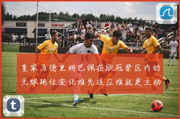 皇家马德里姆巴佩在欧冠禁区内的无球跑位变化谁先适应谁就更主动