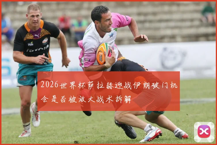 2026世界杯萨拉赫迎战伊朗破门机会是否被放大战术拆解