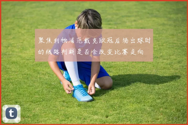 聚焦利物浦范戴克欧冠后场出球时的线路判断是否会改变比赛走向