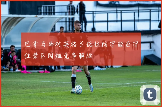 巴拿马面对英格兰低位防守能否守住禁区同组竞争解读