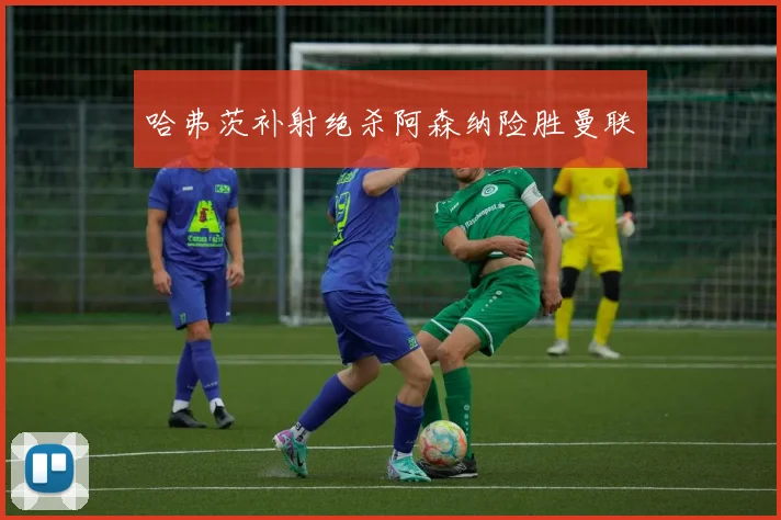 哈弗茨补射绝杀阿森纳险胜曼联