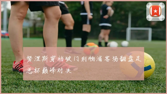努涅斯穿裆破门利物浦客场翻盘足总杯巅峰对决