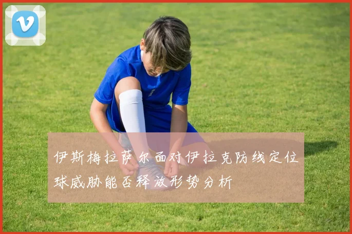 伊斯梅拉萨尔面对伊拉克防线定位球威胁能否释放形势分析