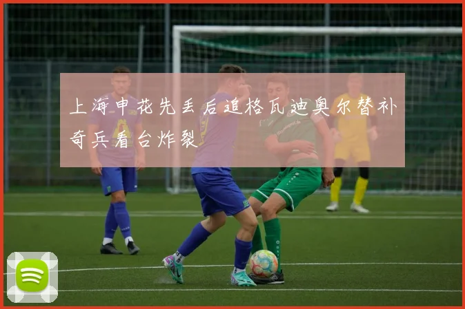 上海申花先丢后追格瓦迪奥尔替补奇兵看台炸裂